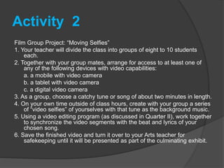 Activity 2
Film Group Project: “Moving Selfies”
1. Your teacher will divide the class into groups of eight to 10 students
each.
2. Together with your group mates, arrange for access to at least one of
any of the following devices with video capabilities:
a. a mobile with video camera
b. a tablet with video camera
c. a digital video camera
3. As a group, choose a catchy tune or song of about two minutes in length.
4. On your own time outside of class hours, create with your group a series
of “video selfies” of yourselves with that tune as the background music.
5. Using a video editing program (as discussed in Quarter II), work together
to synchronize the video segments with the beat and lyrics of your
chosen song.
6. Save the finished video and turn it over to your Arts teacher for
safekeeping until it will be presented as part of the culminating exhibit.
 