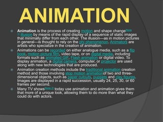 ANIMATION Animation is the process of creating motion and shape change[Note
1] illusion by means of the rapid display of a sequence of static images
that minimally differ from each other. The illusion—as in motion pictures
in general—is thought to rely on the phi phenomenon. Animators are
artists who specialize in the creation of animation.
 Animations can be recorded on either analogue media, such as a flip
book, motion picture film, video tape, or on digital media, including
formats such as animated GIF, Flash animation or digital video. To
display animation, a digital camera, computer, or projector are used
along with new technologies that are produced.
 Animation creation methods include the traditional animation creation
method and those involving stop motion animationof two and three-
dimensional objects, such as paper cutouts, puppets and clay figures.
Images are displayed in a rapid succession, usually 24, 25, 30, or 60
frames per second.
 Many TV shows[Note 2] today use animation and animation gives them
that more of a unique look, allowing them to do more than what they
could do with actors.
 