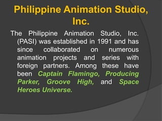 Philippine Animation Studio,
Inc.
The Philippine Animation Studio, Inc.
(PASI) was established in 1991 and has
since collaborated on numerous
animation projects and series with
foreign partners. Among these have
been Captain Flamingo, Producing
Parker, Groove High, and Space
Heroes Universe.
 