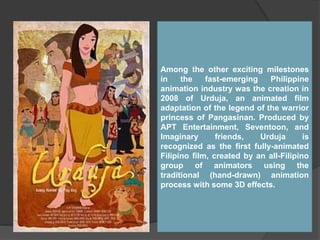 Among the other exciting milestones
in the fast-emerging Philippine
animation industry was the creation in
2008 of Urduja, an animated film
adaptation of the legend of the warrior
princess of Pangasinan. Produced by
APT Entertainment, Seventoon, and
Imaginary friends, Urduja is
recognized as the first fully-animated
Filipino film, created by an all-Filipino
group of animators using the
traditional (hand-drawn) animation
process with some 3D effects.
 