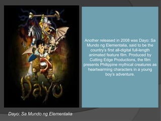 Dayo: Sa Mundo ng Elementalia
Another released in 2008 was Dayo: Sa
Mundo ng Elementalia, said to be the
country’s first all-digital full-length
animated feature film. Produced by
Cutting Edge Productions, the film
presents Philippine mythical creatures as
heartwarming characters in a young
boy’s adventure.
 