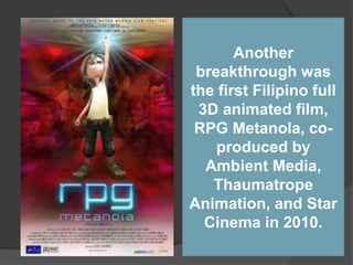 Another
breakthrough was
the first Filipino full
3D animated film,
RPG Metanola, co-
produced by
Ambient Media,
Thaumatrope
Animation, and Star
Cinema in 2010.
 