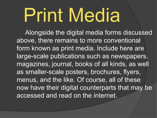 Print Media
Alongside the digital media forms discussed
above, there remains to more conventional
form known as print media. Include here are
large-scale publications such as newspapers,
magazines, journal, books of all kinds, as well
as smaller-scale posters, brochures, flyers,
menus, and the like. Of course, all of these
now have their digital counterparts that may be
accessed and read on the internet.
 