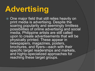 Advertising
 One major field that still relies heavily on
print media is advertising. Despite the
soaring popularity and seemingly limitless
possibilities of online advertising and social
media, Philippine artists are still called
upon to create advertisements that will be
physically printed. These appear in
newspapers, magazines, posters,
brochures, and flyers—each with their
specific target readerships and markets,
and highly-specialized approaches for
reaching these target groups.
 