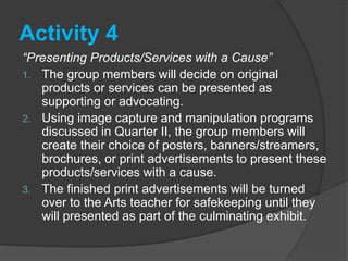 Activity 4
“Presenting Products/Services with a Cause”
1. The group members will decide on original
products or services can be presented as
supporting or advocating.
2. Using image capture and manipulation programs
discussed in Quarter II, the group members will
create their choice of posters, banners/streamers,
brochures, or print advertisements to present these
products/services with a cause.
3. The finished print advertisements will be turned
over to the Arts teacher for safekeeping until they
will presented as part of the culminating exhibit.
 