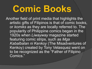 Comic Books
Another field of print media that highlights the
artistic gifts of Filipinos is that of comic books,
or komiks as they are locally referred to. The
popularity of Philippine comics began in the
1920s when Liwayway magazine started
featuring comic strips, such as Mga
Kabalbalan ni Kenkoy (The Misadventures of
Kenkoy) created by Tony Velasquez went on
to be recognized as the “Father of Filipino
Comics.”
 