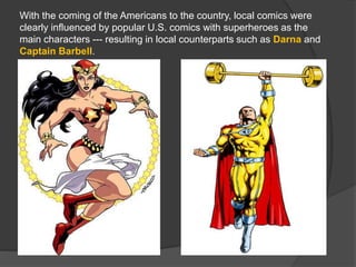 With the coming of the Americans to the country, local comics were
clearly influenced by popular U.S. comics with superheroes as the
main characters --- resulting in local counterparts such as Darna and
Captain Barbell.
 