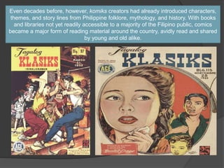Even decades before, however, komiks creators had already introduced characters,
themes, and story lines from Philippine folklore, mythology, and history. With books
and libraries not yet readily accessible to a majority of the Filipino public, comics
became a major form of reading material around the country, avidly read and shared
by young and old alike.
 