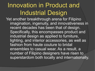 Innovation in Product and
Industrial Design
Yet another breakthrough arena for Filipino
imagination, ingenuity, and innovativeness in
recent decades has been that of design.
Specifically, this encompasses product and
industrial design as applied to furniture,
lighting, and interior accessories, as well as
fashion from haute couture to bridal
ensembles to casual wear. As a result, a
number of Filipino designers have risen to
superstardom both locally and internationally.
 