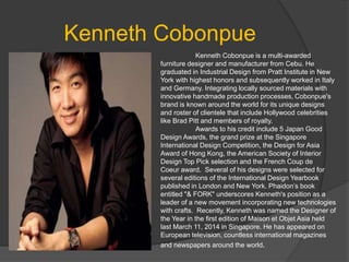 Kenneth Cobonpue
Kenneth Cobonpue is a multi-awarded
furniture designer and manufacturer from Cebu. He
graduated in Industrial Design from Pratt Institute in New
York with highest honors and subsequently worked in Italy
and Germany. Integrating locally sourced materials with
innovative handmade production processes, Cobonpue's
brand is known around the world for its unique designs
and roster of clientele that include Hollywood celebrities
like Brad Pitt and members of royalty.
Awards to his credit include 5 Japan Good
Design Awards, the grand prize at the Singapore
International Design Competition, the Design for Asia
Award of Hong Kong, the American Society of Interior
Design Top Pick selection and the French Coup de
Coeur award. Several of his designs were selected for
several editions of the International Design Yearbook
published in London and New York. Phaidon’s book
entitled "& FORK" underscores Kenneth's position as a
leader of a new movement incorporating new technologies
with crafts. Recently, Kenneth was named the Designer of
the Year in the first edition of Maison et Objet Asia held
last March 11, 2014 in Singapore. He has appeared on
European television, countless international magazines
and newspapers around the world.
 