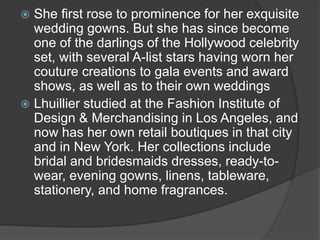  She first rose to prominence for her exquisite
wedding gowns. But she has since become
one of the darlings of the Hollywood celebrity
set, with several A-list stars having worn her
couture creations to gala events and award
shows, as well as to their own weddings
 Lhuillier studied at the Fashion Institute of
Design & Merchandising in Los Angeles, and
now has her own retail boutiques in that city
and in New York. Her collections include
bridal and bridesmaids dresses, ready-to-
wear, evening gowns, linens, tableware,
stationery, and home fragrances.
 