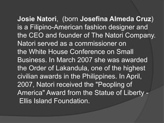Josie Natori, (born Josefina Almeda Cruz)
is a Filipino-American fashion designer and
the CEO and founder of The Natori Company.
Natori served as a commissioner on
the White House Conference on Small
Business. In March 2007 she was awarded
the Order of Lakandula, one of the highest
civilian awards in the Philippines. In April,
2007, Natori received the "Peopling of
America" Award from the Statue of Liberty -
Ellis Island Foundation.
 