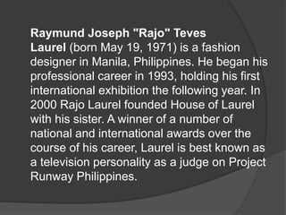 Raymund Joseph "Rajo" Teves
Laurel (born May 19, 1971) is a fashion
designer in Manila, Philippines. He began his
professional career in 1993, holding his first
international exhibition the following year. In
2000 Rajo Laurel founded House of Laurel
with his sister. A winner of a number of
national and international awards over the
course of his career, Laurel is best known as
a television personality as a judge on Project
Runway Philippines.
 
