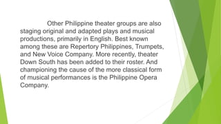 Other Philippine theater groups are also
staging original and adapted plays and musical
productions, primarily in English. Best known
among these are Repertory Philippines, Trumpets,
and New Voice Company. More recently, theater
Down South has been added to their roster. And
championing the cause of the more classical form
of musical performances is the Philippine Opera
Company.
 