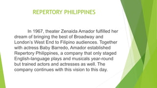 REPERTORY PHILIPPINES
In 1967, theater Zenaida Amador fulfilled her
dream of bringing the best of Broadway and
London’s West End to Filipino audiences. Together
with actress Baby Barredo, Amador established
Repertory Philippines, a company that only staged
English-language plays and musicals year-round
but trained actors and actresses as well. The
company continues with this vision to this day.
 