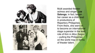 Multi awarded theater
actress and singer, Lea
Salonga, in fact, began
her career as a child lead
in productions of
Repertory Philippines.
From there, she went on
to become an international
stage superstar in the lead
role of Kim in Miss Saigon
– putting the Philippines
on the world map in terms
of theater talent.
 