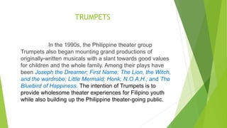 TRUMPETS
In the 1990s, the Philippine theater group
Trumpets also began mounting grand productions of
originally-written musicals with a slant towards good values
for children and the whole family. Among their plays have
been Joseph the Dreamer; First Name; The Lion, the Witch,
and the wardrobe; Little Mermaid; Honk; N.O.A.H.; and The
Bluebird of Happiness. The intention of Trumpets is to
provide wholesome theater experiences for Filipino youth
while also building up the Philippine theater-going public.
 