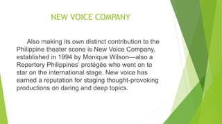 NEW VOICE COMPANY
Also making its own distinct contribution to the
Philippine theater scene is New Voice Company,
established in 1994 by Monique Wilson—also a
Repertory Philippines’ protégée who went on to
star on the international stage. New voice has
earned a reputation for staging thought-provoking
productions on daring and deep topics.
 