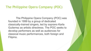 The Philippine Opera Company (POC)
The Philippine Opera Company (POC) was
founded in 1999 by a group of dedicated
classically-trained singers, led by soprano Karla
Gutierrez as artistic directress. The POC seeks to
develop performers as well as audiences for
classical music performances, both foreign and
Filipino.
 