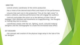 DIRECTOR
- overall artistic coordinator of the entire production
- has a vision of the desired total effect and impact of the performance
- ensures that each one in the production “hits all the right notes” to
create a cohesive, seamless performance that will engage the audience
- instructs and guides the actors as to the delivery of their lines of
dialogue, their positions and movements on stage(blocking), the thoughts
or feeling they are to convey…
- coordinates closely with the set, lighting, sound, costume/makeup
designers and the choreographer to create the envisioned total effect
SET DESIGNER
- the concept and creation of the physical stage setup is the task of the
set designer
 