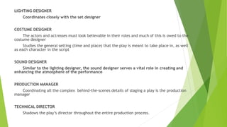 LIGHTING DESIGNER
Coordinates closely with the set designer
COSTUME DESIGNER
The actors and actresses must look believable in their roles and much of this is owed to the
costume designer
Studies the general setting (time and place) that the play is meant to take place in, as well
as each character in the script
SOUND DESIGNER
Similar to the lighting designer, the sound designer serves a vital role in creating and
enhancing the atmosphere of the performance
PRODUCTION MANAGER
Coordinating all the complex behind-the-scenes details of staging a play is the production
manager
TECHNICAL DIRECTOR
Shadows the play’s director throughout the entire production process.
 