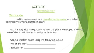 ACTIVITY
EXPERIENCING THEATER
Watch a play
(a live performance or a recorded performance or a school
community play or a classroom play)
Watch a play attentively. Observe how the plot is developed and take
note of the artistic elements and principles used
Write a reaction paper using the following outline
Title of the Play _______________________
Scriptwriter _________________________
 