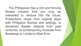The Philippines has a rich and thriving
theater industry that you may be
interested to venture into the future.
Productions range from original plays
with Philippine themes and settings, to
renowned theater classics from past
centuries, to contemporary musicals from
Broadway or London's West End.
 