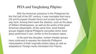 PETA and Tanghalang Pilipino
With the American presence in the Philippines for
the first half of the 20th century, it was inevitable that many
US and European theater forms and scripts found there
way here. Among them were the classics, such as the plays
of William Shakespeare, as well as the works of the great
American playwrights. At the same time, local theater
groups staged original Philippine zarzuelas which were
plays performed in son, similar to the European opera.
In the past few decades, modern theater groups
have continued to express the distinctly Philippine
interpretation of both originally-written plays as well as
adaptations f foreign works translated into Filipino.
 