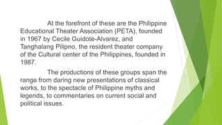 At the forefront of these are the Philippine
Educational Theater Association (PETA), founded
in 1967 by Cecile Guidote-Alvarez, and
Tanghalang Pilipno, the resident theater company
of the Cultural center of the Philippines, founded in
1987.
The productions of these groups span the
range from daring new presentations of classical
works, to the spectacle of Philippine myths and
legends, to commentaries on current social and
political issues.
 