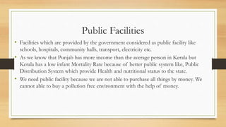 Public Facilities
• Facilities which are provided by the government considered as public facility like
schools, hospitals, community halls, transport, electricity etc.
• As we know that Punjab has more income than the average person in Kerala but
Kerala has a low infant Mortality Rate because of better public system like, Public
Distribution System which provide Health and nutritional status to the state.
• We need public facility because we are not able to purchase all things by money. We
cannot able to buy a pollution free environment with the help of money.
 