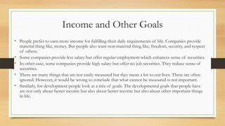 Income and Other Goals
• People prefer to earn more income for fulfilling their daily requirements of life. Companies provide
material thing like, money. But people also want non-material thing like, freedom, security, and respect
of others.
• Some companies provide less salary but offer regular employment which enhances sense of securities.
• In other case, some companies provide high salary but offer no job securities. They reduce sense of
securities.
• There are many things that are not easily measured but they mean a lot to our lives. These are often
ignored. However, it would be wrong to conclude that what cannot be measured is not important.
• Similarly, for development people look at a mix of goals. The developmental goals that people have
are not only about better income but also about better income but also about other important things
in life.
 