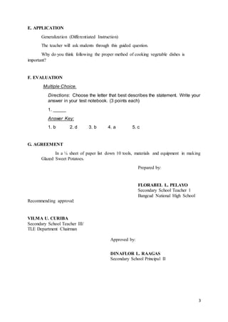 3
E. APPLICATION
Generalization (Differentiated Instruction)
The teacher will ask students through this guided question.
Why do you think following the proper method of cooking vegetable dishes is
important?
F. EVALUATION
Multiple Choice.
Directions: Choose the letter that best describes the statement. Write your
answer in your test notebook. (3 points each)
1. _____
Answer Key:
1. b 2. d 3. b 4. a 5. c
G. AGREEMENT
In a ¼ sheet of paper list down 10 tools, materials and equipment in making
Glazed Sweet Potatoes.
Prepared by:
FLORABEL L. PELAYO
Secondary School Teacher 1
Bangcud National High School
Recommending approval:
VILMA U. CURIBA
Secondary School Teacher III/
TLE Department Chairman
Approved by:
DINAFLOR L. RAAGAS
Secondary School Principal II
 