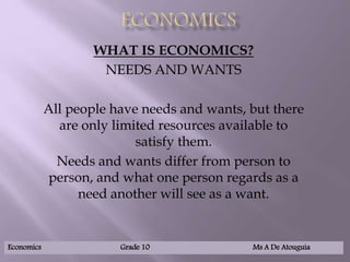WHAT IS ECONOMICS?
NEEDS AND WANTS
All people have needs and wants, but there
are only limited resources available to
satisfy them.
Needs and wants differ from person to
person, and what one person regards as a
need another will see as a want.
Economics Grade 10 Ms A De Atouguia
 