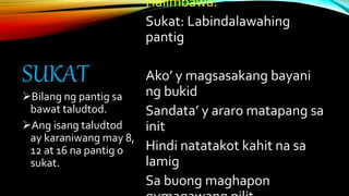 SUKAT
Halimbawa:
Sukat: Labindalawahing
pantig
Ako’ y magsasakang bayani
ng bukid
Sandata’ y araro matapang sa
init
Hindi natatakot kahit na sa
lamig
Sa buong maghapon
Bilang ng pantig sa
bawat taludtod.
Ang isang taludtod
ay karaniwang may 8,
12 at 16 na pantig o
sukat.
 