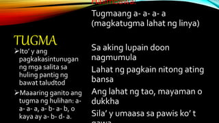 TUGMA
Halimbawa:
Tugmaang a- a- a- a
(magkatugma lahat ng linya)
Sa aking lupain doon
nagmumula
Lahat ng pagkain nitong ating
bansa
Ang lahat ng tao, mayaman o
dukkha
Sila’ y umaasa sa pawis ko’ t
Ito’ y ang
pagkakasintunugan
ng mga salita sa
huling pantig ng
bawat taludtod
Maaaring ganito ang
tugma ng hulihan: a-
a- a- a, a- b- a- b, o
kaya ay a- b- d- a.
 