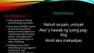 TALINGHAGA
Halimbawa:
Nahuli sa pain, umiyak
Ako’ y hawak ng iyong pag-
ibig
Hindi ako makaalpas
Ang matayog na diwang
ipinahihiwatig ng makata.
Ayon kayA. Abadilla, tugma
at hindi tula ang binasa
kapag sa unang pagbasa ay
nauunawaan agad ang ibig
sabihin. kailangang may
naitatagong kahulugan sa
salita o pahayag.
Dagdag pa niya, ditto
kinakailangan ang paggamit
ng tayutay o mga
 