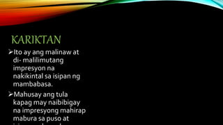 KARIKTAN
Ito ay ang malinaw at
di- malilimutang
impresyon na
nakikintal sa isipan ng
mambabasa.
Mahusay ang tula
kapag may naibibigay
na impresyong mahirap
mabura sa puso at
 