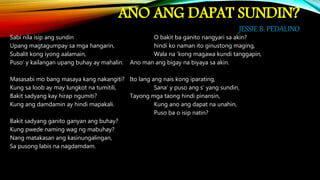 ANO ANG DAPAT SUNDIN?
JESSIE B. PEDALINO
Sabi nila isip ang sundin O bakit ba ganito nangyari sa akin?
Upang magtagumpay sa mga hangarin, hindi ko naman ito ginustong maging,
Subalit kong iyong aalamain, Wala na ‘kong magawa kundi tanggapin,
Puso’ y kailangan upang buhay ay mahalin. Ano man ang bigay na biyaya sa akin.
Masasabi mo bang masaya kang nakangiti? Ito lang ang nais kong iparating,
Kung sa loob ay may lungkot na tumitili, Sana’ y puso ang s’ yang sundin,
Bakit sadyang kay hirap ngumiti? Tayong mga taong hindi pinansin,
Kung ang damdamin ay hindi mapakali. Kung ano ang dapat na unahin,
Puso ba o isip natin?
Bakit sadyang ganito ganyan ang buhay?
Kung pwede naming wag ng mabuhay?
Nang matakasan ang kasinungalingan,
Sa pusong labis na nagdamdam.
 