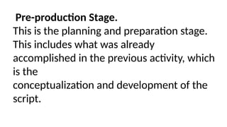 Pre-production Stage.
This is the planning and preparation stage.
This includes what was already
accomplished in the previous activity, which
is the
conceptualization and development of the
script.
 