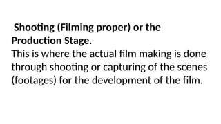 Shooting (Filming proper) or the
Production Stage.
This is where the actual film making is done
through shooting or capturing of the scenes
(footages) for the development of the film.
 
