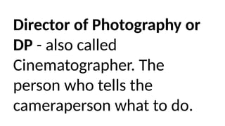 Director of Photography or
DP - also called
Cinematographer. The
person who tells the
cameraperson what to do.
 