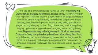 Ang tao ang pinakabubukod-tangi sa lahat ng nilikha ng
Diyos dahil sa taglay nating isip at kilos-loob. Nakakatanggap
tayo ng labis-labis na biyaya, pagmamahal at pagpapahalaga
mula sa Kaniya. Ang lahat ng material na bagay ay sa lupa
lamang, hindi natin dapat na inuubos ang ating panahon at
pagod sa mga bagay na ito. Ang di matinag na karangalang
taglay ng tao ay ang pinakamahalagang ari-arian ng isang
tao. Nagmumula ang kahalagahang ito hindi sa anomang
“mayroon” ang isang tao kung hindi ano siya bilang tao. Kung
ang lahat ng tao ay mabibigyang linaw ukol sa bagay na ito,
hindi na magiging mahirap ang pagpapanatili ng mataas na
antas ng dignidad ng bawat tao sa anomang uri ng lipunan.
10
 