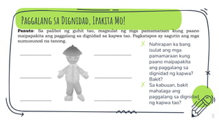 Paggalang sa Dignidad, Ipakita Mo!
✗ Nahirapan ka bang
isulat ang mga
pamamaraan kung
paano maipapakita
ang paggalang sa
dignidad ng kapwa?
Bakit?
✗ Sa kabuuan, bakit
mahalaga ang
paggalang sa dignidad
ng kapwa tao?
11
Panuto: Sa palibot ng guhit tao, magsulat ng mga pamamaraan kung paano
maipapakita ang paggalang sa dignidad sa kapwa tao. Pagkatapos ay sagutin ang mga
sumusunod na tanong.
 