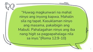 “Huwag magkunwari na mahal
ninyo ang inyong kapwa. Mahalin
sila ng tapat. Kasuklaman ninyo
ang masama, pakaibigin ang
Mabuti. Pahalagahan ninyo ang iba
nang higit sa pagpapahalaga nila
sa inyo.”(Roma 12:9-10)
3
 