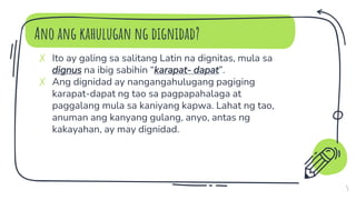 Ano ang kahulugan ng dignidad?
5
✗ Ito ay galing sa salitang Latin na dignitas, mula sa
dignus na ibig sabihin “karapat- dapat”.
✗ Ang dignidad ay nangangahulugang pagiging
karapat-dapat ng tao sa pagpapahalaga at
paggalang mula sa kaniyang kapwa. Lahat ng tao,
anuman ang kanyang gulang, anyo, antas ng
kakayahan, ay may dignidad.
 