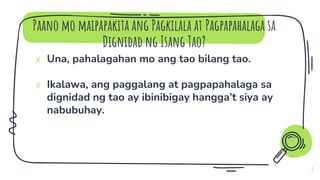 Paano mo maipapakita ang Pagkilala at Pagpapahalaga sa
Dignidad ng Isang Tao?
7
✗ Una, pahalagahan mo ang tao bilang tao.
✗ Ikalawa, ang paggalang at pagpapahalaga sa
dignidad ng tao ay ibinibigay hangga’t siya ay
nabubuhay.
 
