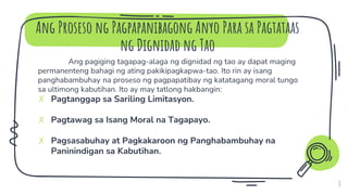 Ang Proseso ng Pagpapanibagong Anyo Para sa Pagtataas
ng Dignidad ng Tao
8
Ang pagiging tagapag-alaga ng dignidad ng tao ay dapat maging
permanenteng bahagi ng ating pakikipagkapwa-tao. Ito rin ay isang
panghabambuhay na proseso ng pagpapatibay ng katatagang moral tungo
sa ultimong kabutihan. Ito ay may tatlong hakbangin:
✗ Pagtanggap sa Sariling Limitasyon.
✗ Pagtawag sa Isang Moral na Tagapayo.
✗ Pagsasabuhay at Pagkakaroon ng Panghabambuhay na
Paninindigan sa Kabutihan.
 