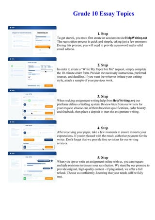 Grade 10 Essay Topics
1. Step
To get started, you must first create an account on site HelpWriting.net.
The registration process is quick and simple, taking just a few moments.
During this process, you will need to provide a password and a valid
email address.
2. Step
In order to create a "Write My Paper For Me" request, simply complete
the 10-minute order form. Provide the necessary instructions, preferred
sources, and deadline. If you want the writer to imitate your writing
style, attach a sample of your previous work.
3. Step
When seeking assignment writing help fromHelpWriting.net, our
platform utilizes a bidding system. Review bids from our writers for
your request, choose one of them based on qualifications, order history,
and feedback, then place a deposit to start the assignment writing.
4. Step
After receiving your paper, take a few moments to ensure it meets your
expectations. If you're pleased with the result, authorize payment for the
writer. Don't forget that we provide free revisions for our writing
services.
5. Step
When you opt to write an assignment online with us, you can request
multiple revisions to ensure your satisfaction. We stand by our promise to
provide original, high-quality content - if plagiarized, we offer a full
refund. Choose us confidently, knowing that your needs will be fully
met.
Grade 10 Essay TopicsGrade 10 Essay Topics
 