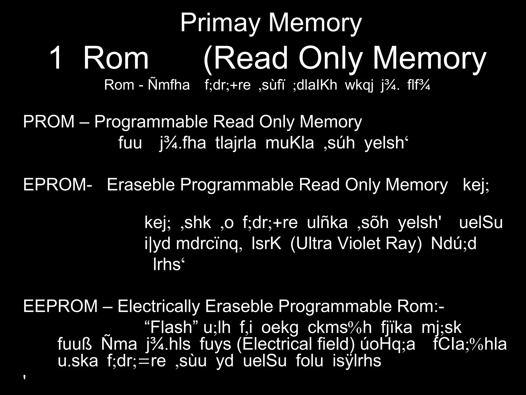 Primay Memory
1 Rom (Read Only Memory
Rom - ; ;+ , ; .Ñmfha f dr re sùfï dlaIKh wkqj j¾ flf¾
PROM – Programmable Read Only Memory
. , ‘fuu j¾ fha tlajrla muKla súh yelsh
EPROM- Eraseble Programmable Read Only Memory ;kej
; , , ; ;+ ,kej shk o f dr re ulñka sõh yelsh' uelSu
i|yd ,mdrcïnq lsrK (Ultra Violet Ray) ;Ndú d
‘lrhs
EEPROM – Electrically Eraseble Programmable Rom:-
“Flash” ; , % ;u lh f i oekg ckms h fjïka mj sk
.fuuß Ñma j¾ hls fuys (Electrical field) ; ;%úoHq a fCIa hla
. ; ;= ,u ska f dr re sùu yd uelSu folu isÿlrhs
'
 