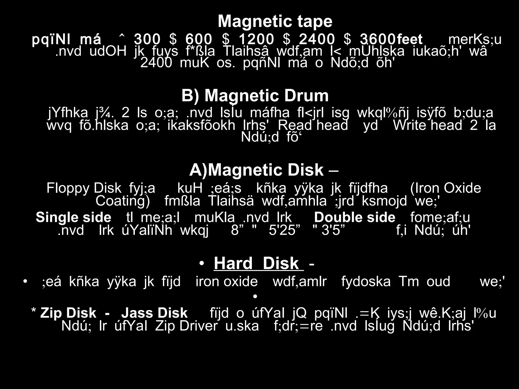 )A Magnetic tape
^pqïNl má 300 $ 600 $ 1200 $ 2400 $ 3600feet ;merKs u
. * , < ;nvd udOH jk fuys f ßla Tlaihsâ wdf am l mÜhlska iukaõ h' wâ
. ;2400 muK os pqñNl má o Ndõ d õh'
B) Magnetic Drum
. ; ; . < % ; ;jYfhka j¾ 2 ls o a nvd lsÍu máfha fl jrl isg wkql ñj isÿfõ b du a
. ; ;wvq fõ hlska o a ikaksfõokh lrhs' Read head yd Write head 2 la
; ‘Ndú d fõ
A)Magnetic Disk –
Floppy Disk ; ; ;fyj a kuH eá s kñka yÿka jk fïjdfha (Iron Oxide
Coating) , ; ;fmßla Tlaihsä wdf amhla jrd ksmojd we '
Single side ; ; .tl me a l muKla nvd lrk Double side ; ;fome af u
.nvd lrk úYalïNh wkqj 8” " 5'25” " 3'5” , ;f i Ndú úh'
• Hard Disk -
• ;eá kñka yÿka jk fïjd iron oxide , ;wdf amlr fydoska Tm oud we '
•
* Zip Disk - Jass Disk .= ; . ; %fïjd o úfYaI jQ pqïNl K iys j wê K aj l u
;Ndú lr úfYaI Zip Driver . ; ;= . ;u ska f dr re nvd lsÍug Ndú d lrhs'
 